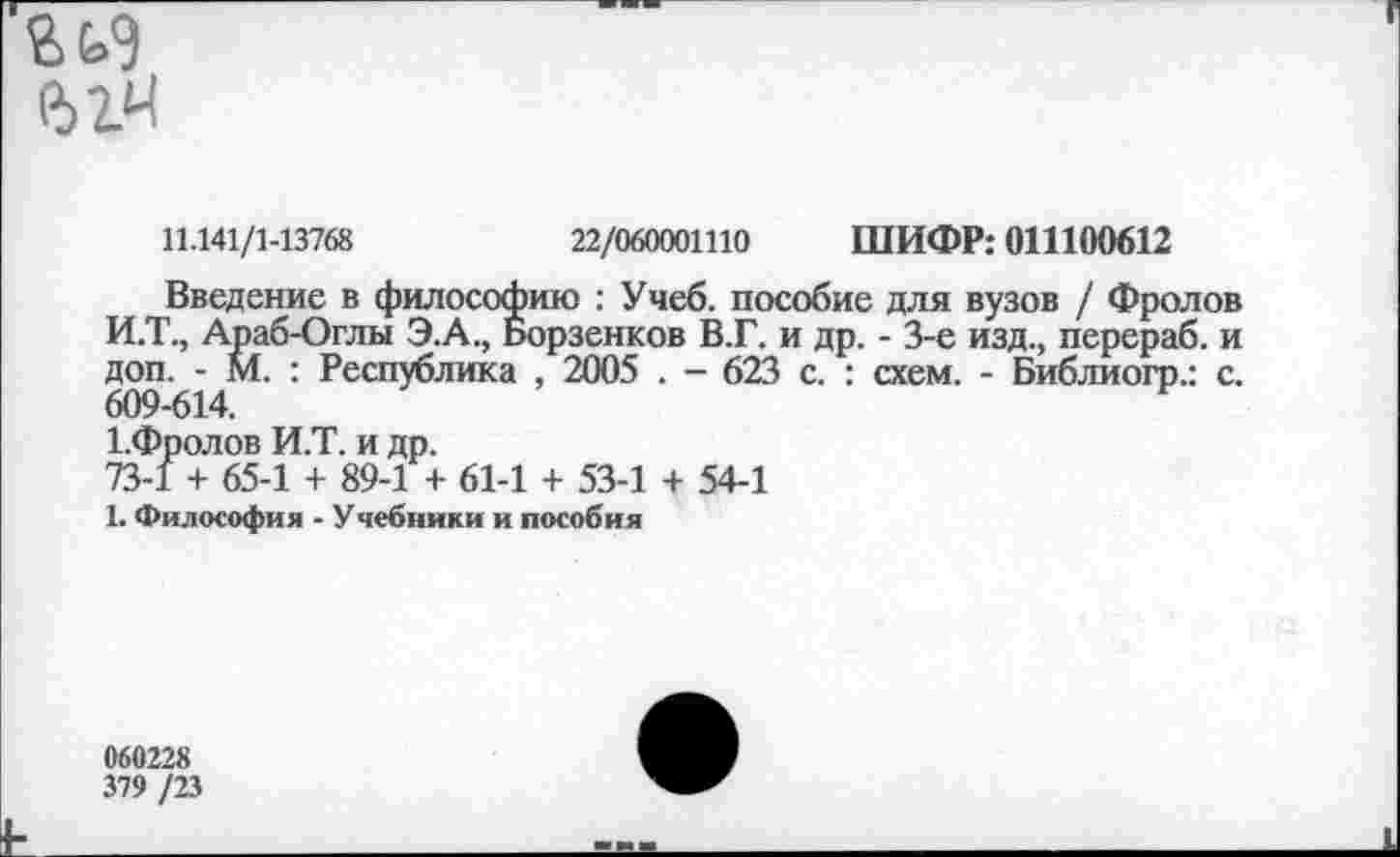 ﻿гь<э
11.141/1-13768	22/060001110 ШИФР: 011100612
Введение в философию : Учеб, пособие для вузов / Фролов И.Т., Араб-Оглы Э.А., Борзенков В.Г. и др. - 3-е изд., перераб. и доп. - М. : Республика , 2005 . - 623 с. : схем. - Библиогр.: с. 609-614.
1.Фролов И.Т. и др.
73-1 + 65-1 + 89-1 + 61-1 + 53-1 + 54-1
1. Философия - Учебники и пособия
060228
379 /23